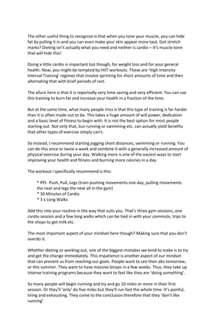 The other useful thing to recognize is that when you tone your muscle, you can hide
fat by pulling it in and you can even make your skin appear more taut. Got stretch
marks? Dieting isn’t actually what you need and neither is cardio – it’s muscle tone
that will hide this!
Doing a little cardio is important too though, for weight loss and for your general
health. Now, you might be tempted by HIIT workouts. These are ‘High Intensity
Interval Training’ regimes that involve sprinting for short amounts of time and then
alternating that with brief periods of rest.
The allure here is that it is reportedly very time saving and very efficient. You can use
this training to burn fat and increase your health in a fraction of the time.
But at the same time, what many people miss is that this type of training is far harder
than it is often made out to be. This takes a huge amount of will power, dedication
and a basic level of fitness to begin with. It is not the best option for most people
starting out. Not only that, but running or swimming etc. can actually yield benefits
that other types of exercise simply can’t.
So instead, I recommend starting jogging short distances, swimming or running. You
can do this once or twice a week and combine it with a generally increased amount of
physical exercise during your day. Walking more is one of the easiest ways to start
improving your health and fitness and burning more calories in a day.
The workout I specifically recommend is this:
* PPL Push, Pull, Legs (train pushing movements one day, pulling movements
the next and legs the next all in the gym)
* 30 Minutes of Cardio
* 3 x Long Walks
Add this into your routine in the way that suits you. That’s three gym sessions, one
cardio session and a few long walks which can be tied in with your commute, trips to
the shops to get milk etc.
The most important aspect of your mindset here though? Making sure that you don’t
overdo it.
Whether dieting or working out, one of the biggest mistakes we tend to make is to try
and get the change immediately. This impatience is another aspect of our mindset
that can prevent us from reaching our goals. People want to see their abs tomorrow,
or this summer. They want to have massive biceps in a few weeks. Thus, they take up
intense training programs because they want to feel like they are ‘doing something’.
So many people will begin running and try and go 10 miles or more in their first
session. Or they’ll ‘only’ do five miles but they’ll run fast the whole time. It’s painful,
tiring and exhausting. They come to the conclusion therefore that they ‘don’t like
running’.
 