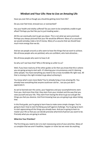 Mindset and Your Life: How to Live an Amazing Life
Have you ever felt as though you should be getting more from life?
Do you ever feel tired, stressed out, or overworked?
Has your health and vitality suffered? Do you seem to be completely unable to get
afloat? Perhaps you feel like you’re just treading water…
All this can eventually start to get you down. This is not what we were promised.
Perhaps you always pictured that your life would be different. Many of us assumed
we would someday make a lot of money. Many of us assume that we should have
much more energy than we do.
And we see people around us who seem to have the things that we want to achieve.
We all know people who are polished, who are confident, who look attractive…
We all know people who seem to have it all.
So why can’t we have that? Why is life being so unfair to us?
Well, if you have read any of the other guides so far then you know that this is where
you are going wrong to start with. It’s blaming your circumstances and it’s blaming
other people. You have everything you need to live a truly incredible life right now. All
that is missing is the right mindset to go about achieving it.
You know what’s even more likely? You’re already living a truly amazing life. You
already have everything that anyone could ever ask for… but you just don’t
appreciate it.
As we’ve learned over this series, your happiness and your accomplishments stem
from you. And more than that, they stem from your mindset and the way that you
view yourself and your life. They stem from having the drive to go out and get the
things you feel you deserve. And from knowing how you are going to go about doing
that.
In this final guide, you’re going to learn how to make some simple changes. You’re
going to learn how to start fortifying yourself against challenge. You’re going to learn
to start appreciating all the things you already have. And you’re going to learn to
master your life so that you can decide precisely what kind of person you want to be.
Precisely what you are going to achieve.
What Are Your Priorities?
The first thing you need to do is to start reassessing some of your priorities. Many of
us complain that we aren’t healthier, happier or richer but we never do anything
 