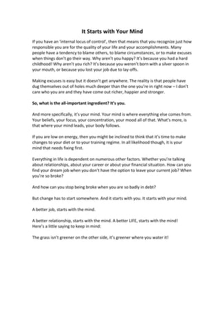 It Starts with Your Mind
If you have an ‘internal locus of control’, then that means that you recognize just how
responsible you are for the quality of your life and your accomplishments. Many
people have a tendency to blame others, to blame circumstances, or to make excuses
when things don’t go their way. Why aren’t you happy? It’s because you had a hard
childhood! Why aren’t you rich? It’s because you weren’t born with a silver spoon in
your mouth, or because you lost your job due to lay-offs.
Making excuses is easy but it doesn’t get anywhere. The reality is that people have
dug themselves out of holes much deeper than the one you’re in right now – I don’t
care who you are and they have come out richer, happier and stronger.
So, what is the all-important ingredient? It’s you.
And more specifically, it’s your mind. Your mind is where everything else comes from.
Your beliefs, your focus, your concentration, your mood all of that. What’s more, is
that where your mind leads, your body follows.
If you are low on energy, then you might be inclined to think that it’s time to make
changes to your diet or to your training regime. In all likelihood though, it is your
mind that needs fixing first.
Everything in life is dependent on numerous other factors. Whether you’re talking
about relationships, about your career or about your financial situation. How can you
find your dream job when you don’t have the option to leave your current job? When
you’re so broke?
And how can you stop being broke when you are so badly in debt?
But change has to start somewhere. And it starts with you. It starts with your mind.
A better job, starts with the mind.
A better relationship, starts with the mind. A better LIFE, starts with the mind!
Here’s a little saying to keep in mind:
The grass isn’t greener on the other side, it’s greener where you water it!
 
