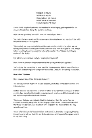 Sleep: 6-7 Hours
Work: 8-9 Hours
Commuting: 1-2 Hours
Lunch Break: 30 Minutes
Everything else: ~5 Hours
And in those roughly five hours, you need to fit in waking up, getting ready for the
day, washing dishes, doing the laundry, cooking…
Now ask me again why you don’t have the lifestyle you want?
You claim that your goals and dreams are your top priority and yet you don’t live a life
that reflects that in the slightest.
This reminds me very much of the problem with modern politics. So often, we are
told by our political leaders just how much money they have managed to save. They’ll
tell us how they have increased the value of the dollar. They’ll boast that they’re
paying off the deficit.
But is this how we should really be judging their success?
How about much more important metrics like quality of life? Or happiness?
You’re doing the same thing in your own life. You’re pouring 90% of your effort into
your work and coming away completely exhausted. Of course everything else suffers.
How it Got This Way
Have you ever asked how things got this way?
The answer, while it might not be very pleasant, ultimately comes down to fear and
indoctrination.
It’s fear because we are driven so often by a fear of our partners leaving us. By a fear
of debt. By a fear of not being able to put a deposit on a house. Of being single in our
40s and missing the boat to have children.
This means that you are motivated by the stick rather than the carrot. You are
focused on running away from all the things you don’t want, rather than toward all
the things you do want. And this really isn’t helped by the media and by the way
we’re brought up.
This is where the whole ‘indoctrination’ part comes in. I’m not a conspiracy theorist.
I’m not here to tell you that this is a deliberate move on the part of the government
or any such thing.
 