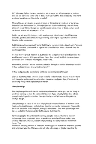 BUT it is nevertheless the way most of us are brought up. We are raised to believe
that we are born into some kind of debt. That we owe this debt to society. That hard
graft and work is something to be proud of.
Meanwhile, we are taught to want all kinds of things that are just out of our grasp.
These include widescreen TVs, lavish properties, expensive looking cars and more.
We work toward these things, we work because we’re afraid of debt, and we work
because it is what society expects of us.
But let me ask you this: is there really any inherent value in work itself? Working
toward a good cause is of course a good thing. Working to support your family is
likewise to be applauded.
But those people who proudly state that they’ve ‘never missed a day of work!’ or who
retire in their 80s, or who talk in a generally proud fashion about the work they did
stacking palettes.
It’s nice they’re proud. Really it is. But here’s the sad part: if they didn’t come in, the
world would keep on ticking on without them. And even if it didn’t, the worst case
scenario is that someone would get a palette late.
Meanwhile, wouldn’t it have been much better if they had looked after their health?
If they had spent more time with their family?
If they had pursued a passion and written a beautiful piece of music?
Work in itself should be a means to an end and certainly not a means in itself. Work
only has value as long as the end product has value. And even then, it’s not worth
sacrificing every other aspect of your life for.
Lifestyle Design
The simple cognitive shift I want you to make here then is that you are not living to
work but working to live. It’s a cliché I know, but if you actually follow that advice
through to its logical conclusion, then you find yourself with something akin to
lifestyle design.
Lifestyle design is a way of life that simply flips traditional notions of work on their
head and instead focusses on building a lifestyle you can be happy with. You decide
what it is you want to accomplish, who you want to be… and then you change your
career and other factors in order to fit around that lifestyle.
For many people, this will mean becoming a digital nomad. Thanks to modern
technology, there is no need for us to work from a stuffy office or make a long
journey into work. Instead, we can simply load up the computer and work from
home. This
affords an amazing amount of freedom, allowing you to work from wherever you like
and whenever you like. Many people will take advantage of this by travelling the
 