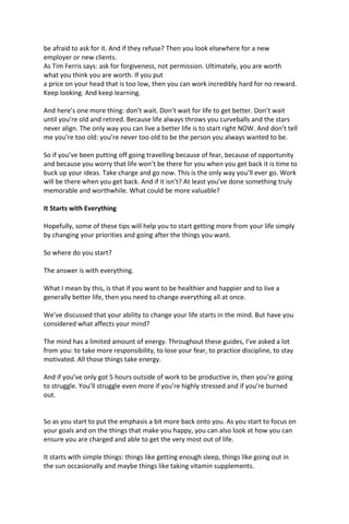 be afraid to ask for it. And if they refuse? Then you look elsewhere for a new
employer or new clients.
As Tim Ferris says: ask for forgiveness, not permission. Ultimately, you are worth
what you think you are worth. If you put
a price on your head that is too low, then you can work incredibly hard for no reward.
Keep looking. And keep learning.
And here’s one more thing: don’t wait. Don’t wait for life to get better. Don’t wait
until you’re old and retired. Because life always throws you curveballs and the stars
never align. The only way you can live a better life is to start right NOW. And don’t tell
me you’re too old: you’re never too old to be the person you always wanted to be.
So if you’ve been putting off going travelling because of fear, because of opportunity
and because you worry that life won’t be there for you when you get back it is time to
buck up your ideas. Take charge and go now. This is the only way you’ll ever go. Work
will be there when you get back. And if it isn’t? At least you’ve done something truly
memorable and worthwhile. What could be more valuable?
It Starts with Everything
Hopefully, some of these tips will help you to start getting more from your life simply
by changing your priorities and going after the things you want.
So where do you start?
The answer is with everything.
What I mean by this, is that if you want to be healthier and happier and to live a
generally better life, then you need to change everything all at once.
We’ve discussed that your ability to change your life starts in the mind. But have you
considered what affects your mind?
The mind has a limited amount of energy. Throughout these guides, I’ve asked a lot
from you: to take more responsibility, to lose your fear, to practice discipline, to stay
motivated. All those things take energy.
And if you’ve only got 5 hours outside of work to be productive in, then you’re going
to struggle. You’ll struggle even more if you’re highly stressed and if you’re burned
out.
So as you start to put the emphasis a bit more back onto you. As you start to focus on
your goals and on the things that make you happy, you can also look at how you can
ensure you are charged and able to get the very most out of life.
It starts with simple things: things like getting enough sleep, things like going out in
the sun occasionally and maybe things like taking vitamin supplements.
 