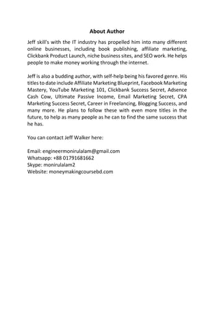 About Author
Jeff skill's with the IT industry has propelled him into many different
online businesses, including book publishing, affiliate marketing,
Clickbank Product Launch, niche business sites, and SEO work. He helps
people to make money working through the internet.
Jeff is also a budding author, with self-help being his favored genre. His
titles to date include Affiliate Marketing Blueprint, Facebook Marketing
Mastery, YouTube Marketing 101, Clickbank Success Secret, Adsence
Cash Cow, Ultimate Passive Income, Email Marketing Secret, CPA
Marketing Success Secret, Career in Freelancing, Blogging Success, and
many more. He plans to follow these with even more titles in the
future, to help as many people as he can to find the same success that
he has.
You can contact Jeff Walker here:
Email: engineermonirulalam@gmail.com
Whatsapp: +88 01791681662
Skype: monirulalam2
Website: moneymakingcoursebd.com
 