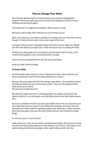 Time to Change Your Mind
This is all very good and well, but how exactly do you go about changing your
mindset? How do you take back control, reclaim your happiness and start living a
fulfilling and inspiring life again?
The thing to do is to diagnose the problem. What exactly is wrong
with your mind to begin with? And how can you fix those issues?
Well, not to alarm you, but there’s probably a lot wrong with your mind. Don’t worry
though: it’s fairly common and it’s very much a sign of the times.
I can guess that you aren’t completely happy with where you are right now. Maybe
you don’t like who you are right now. I know this because you’re reading this book.
If what you’re doing right now is working for you then great! But if it’s not, or if it
could be working better, then something needs to change.
Here are some starting points that can help you see precisely
what you might need to change.
#1 Responsibility
The first problem that many of us have is that we don’t take responsibility for our
actions and we don’t want to take responsibility for our actions.
Now we all know people who don’t like taking responsibility – they will blame others
and they will make excuses for what they’ve done. These are the people with the
external locusts of control
that we have already discussed.
But while this might seem like an irritating problem for people around them, the
reality is that this is a much deeper issue that affects them more than it does anyone
else.
Because a completely refusal to accept responsibility means that you also reject your
own autonomy and your control. If you believe that nothing is your fault, then you
also really can’t take credit for anything that goes well. Moreover, it means that you
don’t have any power over your life and it means that you can’t choose to change
things.
It’s not up to you, it’s up to chance!
It gets worse too. If you are too used to avoiding responsibility, then chances are that
you will avoid taking responsibility for other things in your life too. That means you’ll
avoid making commitments to people, which might make you feel ‘free’ but
 