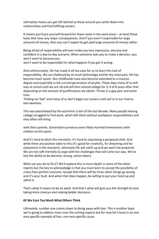 ultimately means you get left behind as those around you settle down into
relationships and find fulfilling careers.
It means you’ll put yourself forward for fewer tasks in the work place – at least those
tasks that have any major consequences. And if you aren’t responsible for large
amounts of money, then you can’t expect to get paid large amounts of money either.
Being afraid of responsibility will even make you less impressive, decisive and
confident in a day-to-day scenario. When someone asks you to make a decision, you
won’t want to because you
won’t want to be responsible for what happens if you get it wrong.
And unfortunately, life has made it all too easy for us to learn this lack of
responsibility. We are sheltered by so much technology and for the most part, life has
become much easier. Our childhoods have also become extended to a massive
degree and especially in the current generation of youths. These days many of us will
stay at school until we are 18 and will then attend college for 3, 4 of 6 years after that
depending on the amount of qualifications we obtain. Throw in a gap year and some
time
‘finding our feet’ and many of us don’t begin our careers until we’re in our mid-to-
late-twenties.
This was exacerbated by the economic crash of the last decade. Many people leaving
college struggled to find work, which left them without workplace responsibilities and
very often still living
with their parents. Generations previous were likely married homeowners with
children at this point.
And it’s hard to ditch this mentality. It’s hard to stop being a perpetual child. And
while there are positive sides to this (it’s good for creativity, for dreaming and for
enjoyment in the moment), ultimately life will catch up and we won’t be prepared.
We are too soft mentally to cope with the challenges that will come our way. We’ve
lost the ability to be decisive, strong, action-takers.
What can you do to fix it? We’ll explore this in more depth in some of the other
reports but the key to acknowledge is that you must learn to accept the possibility of
a less-than-perfect outcome. Accept that there will be times when things go wrong
and it’s your fault. And when that does happen, be willing to put your hand up and
admit it.
That’s what it means to be an adult. And that’s what will give you the strength to start
taking more chances and making bolder decisions.
#2 We Care Too Much What Others Think
Ultimately, number one comes down to doing away with fear. This is another topic
we’re going to address more over the coming reports but for now let’s hone in on one
very specific example of fear, one very specific cause.
 