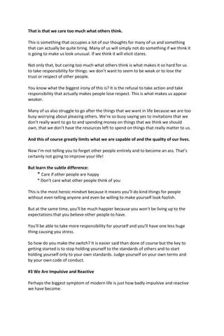 That is that we care too much what others think.
This is something that occupies a lot of our thoughts for many of us and something
that can actually be quite tiring. Many of us will simply not do something if we think it
is going to make us look unusual. If we think it will elicit stares.
Not only that, but caring too much what others think is what makes it so hard for us
to take responsibility for things: we don’t want to seem to be weak or to lose the
trust or respect of other people.
You know what the biggest irony of this is? It is the refusal to take action and take
responsibility that actually makes people lose respect. This is what makes us appear
weaker.
Many of us also struggle to go after the things that we want in life because we are too
busy worrying about pleasing others. We’re so busy saying yes to invitations that we
don’t really want to go to and spending money on things that we think we should
own, that we don’t have the resources left to spend on things that really matter to us.
And this of course greatly limits what we are capable of and the quality of our lives.
Now I’m not telling you to forget other people entirely and to become an ass. That’s
certainly not going to improve your life!
But learn the subtle difference:
* Care if other people are happy
* Don’t care what other people think of you
This is the most heroic mindset because it means you’ll do kind things for people
without even telling anyone and even be willing to make yourself look foolish.
But at the same time, you’ll be much happier because you won’t be living up to the
expectations that you believe other people to have.
You’ll be able to take more responsibility for yourself and you’ll have one less huge
thing causing you stress.
So how do you make the switch? It is easier said than done of course but the key to
getting started is to stop holding yourself to the standards of others and to start
holding yourself only to your own standards. Judge yourself on your own terms and
by your own code of conduct.
#3 We Are Impulsive and Reactive
Perhaps the biggest symptom of modern life is just how badly impulsive and reactive
we have become.
 
