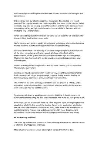 And this really is something that has been exacerbated by modern technologies and
convenience.
Did you know that our attention span has measurably deteriorated over recent
decades? The reigning view is that this is caused by time spent on the internet. When
we read a blog post we can skip across the headlines and the bullet points and then
stop reading. Often we’ll get our information from YouTube or Twitter – which is
limited to only 140 characters!
When we find the piece of information we want, we can close the tab and search for
the next thing. It will be there in seconds!
We’ve become very good at quickly skimming and assimilating information but we’ve
trained ourselves out of sustaining our attention and concentrating.
And this is then made a lot worse by all the other things vying for our attention and
all the other immediate gratification we get. We have all the food, all the
entertainment, all the gratification we could possibly need right at our fingertips.
Much of it is free. And much of it can be served up in seconds depending on your
internet speed.
Adverts are designed with bright colors and attractive faces to grab our attention.
There is noise everywhere.
And thus we have become incredibly reactive. Every one of these distractions that
leads to reward will trigger a dopaminergic response. Eating a sweet, loading up
PornHub, playing a computer game, watching a YouTube video…
This reinforces the same pathways in the brain that are present in addicts. And it
completely undermines our ability to control our attention and to decide what we
want to look at. How we want to behave.
So, when we sit down to work towards a massive deadline, it should come as no
surprise that the first thing we do is check Facebook. And make tea. And grab a snack.
How do you get out of this rut? There are a few ways and again, we’re going to delve
deeply into all of this. But one of the simplest fixes is to try meditation. Meditation
teaches us to take conscious control of our mind, to be more in the moment and to
avoid distractions. This can help us to become incredibly more disciplined and
focused and can certainly do away with a lot of procrastination and impulsivity.
#4 We Are Lazy and Tired
The other big problem that prevents us from achieving what we want and that causes
a whole lot of unhappiness is laziness.
Most of us know what we should be doing but we lack the effort to do it.
 