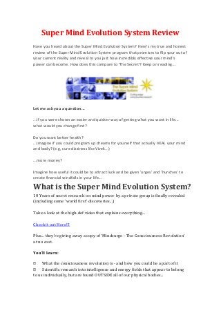 Super Mind Evolution System Review
Have you heard about the Super Mind Evolution System? Here's my true and honest
review of the Super Mind Evolution System program that promises to flip your out of
your current reality and reveal to you just how incredibly effective your mind's
power can become. How does this compare to 'The Secret'? Keep on reading...




Let me ask you a question...

...If you were shown an easier and quicker way of getting what you want in life...
what would you change first?

Do you want better health?
...Imagine if you could program up dreams for yourself that actually HEAL your mind
and body? (e.g, cure dizziness like Vivek...)

...more money?

Imagine how useful it could be to attract luck and be given 'urges' and 'hunches' to
create financial windfalls in your life...

What is the Super Mind Evolution System?
10 Years of secret research on mind power by a private group is finally revealed
(including some 'world first' discoveries...)

Take a look at the high-def video that explains everything...

Check it out Here!!!

Plus... they're giving away a copy of 'Mindsurge - The Consciousness Revolution'
at no cost.

You'll learn:

 What the consciousness revolution is - and how you could be a part of it
 Scientific research into intelligence and energy fields that appear to belong
to us individually, but are found OUTSIDE all of our physical bodies...
 