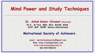 11
Mind Power and Study Techniques
Dr. Ashok Kumar Jetawat (Chairman)
Ph.D., M.Tech, MBA, MCA, MAJM, MSW 
SCJP, MCP, IGCBP, Geneva (Switzerland)
Motivational Society of Achievers
email : motivationalsociety@gmail.com
Web: http://ashokjetawat.com
http://motivationalsociety.in
(M) 9001556010
 