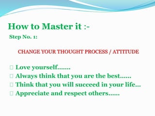 How to Master it :-
Step No. 1:
CHANGE YOUR THOUGHT PROCESS / ATTITUDE
Love yourself…….
Always think that you are the best……
Think that you will succeed in your life…
Appreciate and respect others……
 