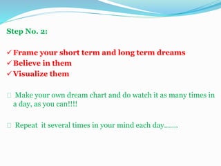 Step No. 2:
 Frame your short term and long term dreams
 Believe in them
 Visualize them
Make your own dream chart and do watch it as many times in
a day, as you can!!!!
Repeat it several times in your mind each day…….
 