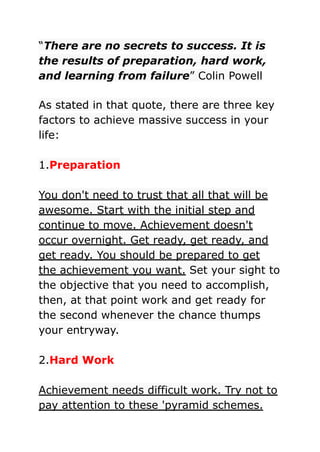 “There are no secrets to success. It is
the results of preparation, hard work,
and learning from failure” Colin Powell
As stated in that quote, there are three key
factors to achieve massive success in your
life:
1.Preparation
You don't need to trust that all that will be
awesome. Start with the initial step and
continue to move. Achievement doesn't
occur overnight. Get ready, get ready, and
get ready. You should be prepared to get
the achievement you want. Set your sight to
the objective that you need to accomplish,
then, at that point work and get ready for
the second whenever the chance thumps
your entryway.
2.Hard Work
Achievement needs difficult work. Try not to
pay attention to these 'pyramid schemes.
 