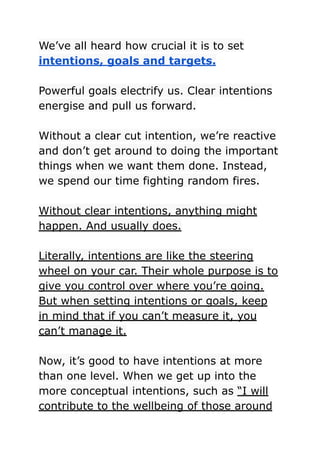 We’ve all heard how crucial it is to set
intentions, goals and targets.
Powerful goals electrify us. Clear intentions
energise and pull us forward.
Without a clear cut intention, we’re reactive
and don’t get around to doing the important
things when we want them done. Instead,
we spend our time fighting random fires.
Without clear intentions, anything might
happen. And usually does.
Literally, intentions are like the steering
wheel on your car. Their whole purpose is to
give you control over where you’re going.
But when setting intentions or goals, keep
in mind that if you can’t measure it, you
can’t manage it.
Now, it’s good to have intentions at more
than one level. When we get up into the
more conceptual intentions, such as “I will
contribute to the wellbeing of those around
 