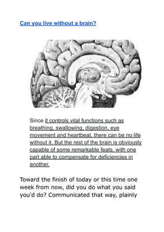 Can you live without a brain?
Since it controls vital functions such as
breathing, swallowing, digestion, eye
movement and heartbeat, there can be no life
without it. But the rest of the brain is obviously
capable of some remarkable feats, with one
part able to compensate for deficiencies in
another.
Toward the finish of today or this time one
week from now, did you do what you said
you'd do? Communicated that way, plainly
 
