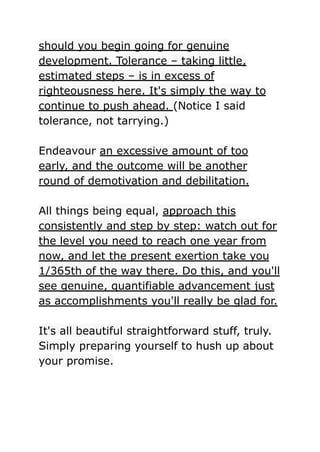 should you begin going for genuine
development. Tolerance – taking little,
estimated steps – is in excess of
righteousness here. It's simply the way to
continue to push ahead. (Notice I said
tolerance, not tarrying.)
Endeavour an excessive amount of too
early, and the outcome will be another
round of demotivation and debilitation.
All things being equal, approach this
consistently and step by step: watch out for
the level you need to reach one year from
now, and let the present exertion take you
1/365th of the way there. Do this, and you'll
see genuine, quantifiable advancement just
as accomplishments you'll really be glad for.
It's all beautiful straightforward stuff, truly.
Simply preparing yourself to hush up about
your promise.
 