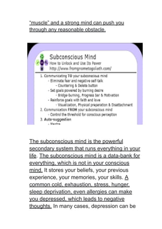 “muscle” and a strong mind can push you
through any reasonable obstacle.
The subconscious mind is the powerful
secondary system that runs everything in your
life. The subconscious mind is a data-bank for
everything, which is not in your conscious
mind. It stores your beliefs, your previous
experience, your memories, your skills. A
common cold, exhaustion, stress, hunger,
sleep deprivation, even allergies can make
you depressed, which leads to negative
thoughts. In many cases, depression can be
 