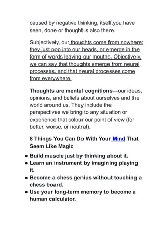 caused by negative thinking, itself.you have
seen, done or thought is also there.
Subjectively, our thoughts come from nowhere:
they just pop into our heads, or emerge in the
form of words leaving our mouths. Objectively,
we can say that thoughts emerge from neural
processes, and that neural processes come
from everywhere.
Thoughts are mental cognitions—our ideas,
opinions, and beliefs about ourselves and the
world around us. They include the
perspectives we bring to any situation or
experience that colour our point of view (for
better, worse, or neutral).
8 Things You Can Do With Your Mind That
Seem Like Magic
● Build muscle just by thinking about it.
● Learn an instrument by imagining playing
it.
● Become a chess genius without touching a
chess board.
● Use your long-term memory to become a
human calculator.
 