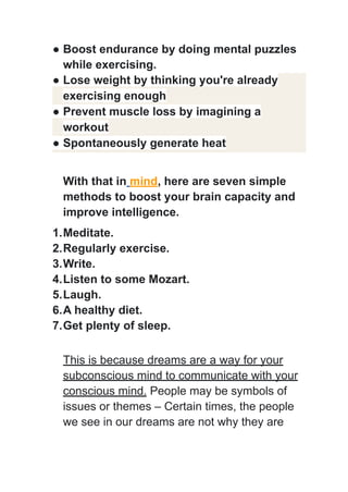 ● Boost endurance by doing mental puzzles
while exercising.
● Lose weight by thinking you're already
exercising enough
● Prevent muscle loss by imagining a
workout
● Spontaneously generate heat
With that in mind, here are seven simple
methods to boost your brain capacity and
improve intelligence.
1.Meditate.
2.Regularly exercise.
3.Write.
4.Listen to some Mozart.
5.Laugh.
6.A healthy diet.
7.Get plenty of sleep.
This is because dreams are a way for your
subconscious mind to communicate with your
conscious mind. People may be symbols of
issues or themes – Certain times, the people
we see in our dreams are not why they are
 