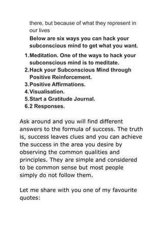 there, but because of what they represent in
our lives
Below are six ways you can hack your
subconscious mind to get what you want.
1.Meditation. One of the ways to hack your
subconscious mind is to meditate.
2.Hack your Subconscious Mind through
Positive Reinforcement.
3.Positive Affirmations.
4.Visualisation.
5.Start a Gratitude Journal.
6.2 Responses.
Ask around and you will find different
answers to the formula of success. The truth
is, success leaves clues and you can achieve
the success in the area you desire by
observing the common qualities and
principles. They are simple and considered
to be common sense but most people
simply do not follow them.
Let me share with you one of my favourite
quotes:
 