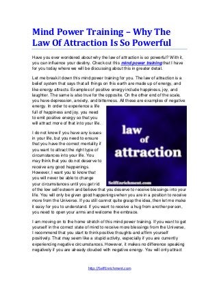 http://SelfEnrichment.com
Mind Power Training – Why The
Law Of Attraction Is So Powerful
Have you ever wondered about why the law of attraction is so powerful? With it,
you can influence your destiny. Check out this mind power training that I have
for you today where we will be discussing about this in greater detail.
Let me break it down this mind power training for you. The law of attraction is a
belief system that says that all things on this earth are made up of energy, and
like energy attracts. Examples of positive energy include happiness, joy, and
laughter. The same is also true for the opposite. On the other end of the scale,
you have depression, anxiety, and bitterness. All these are examples of negative
energy. In order to experience a life
full of happiness and joy, you need
to emit positive energy so that you
will attract more of that into your life.
I do not know if you have any issues
in your life, but you need to ensure
that you have the correct mentality if
you want to attract the right type of
circumstances into your life. You
may think that you do not deserve to
receive any good happenings.
However, I want you to know that
you will never be able to change
your circumstances until you get rid
of the low self esteem and believe that you deserve to receive blessings into your
life. You will only be given good happenings when you are in a position to receive
more from the Universe. If you still cannot quite grasp the idea, then let me make
it easy for you to understand. If you want to receive a hug from another person,
you need to open your arms and welcome the embrace.
I am moving on to the home stretch of this mind power training. If you want to get
yourself in the correct state of mind to receive more blessings from the Universe,
I recommend that you start to think positive thoughts and affirm yourself
positively. That may seem like a stupid activity, especially if you are currently
experiencing negative circumstances. However, it makes no difference speaking
negatively if you are already clouded with negative energy. You will only attract
 