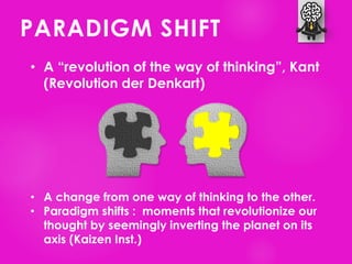 PARADIGM SHIFT
• A “revolution of the way of thinking”, Kant
(Revolution der Denkart)
• A change from one way of thinking to the other.
• Paradigm shifts : moments that revolutionize our
thought by seemingly inverting the planet on its
axis (Kaizen Inst.)
 