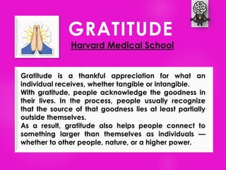 GRATITUDE
Harvard Medical School
Gratitude is a thankful appreciation for what an
individual receives, whether tangible or intangible.
With gratitude, people acknowledge the goodness in
their lives. In the process, people usually recognize
that the source of that goodness lies at least partially
outside themselves.
As a result, gratitude also helps people connect to
something larger than themselves as individuals —
whether to other people, nature, or a higher power.
 