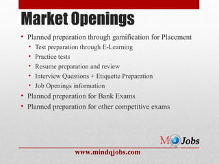 Market Openings
• Planned preparation through gamification for Placement
  •   Test preparation through E-Learning
  •   Practice tests
  •   Resume preparation and review
  •   Interview Questions + Etiquette Preparation
  •   Job Openings information
• Planned preparation for Bank Exams
• Planned preparation for other competitive exams




                    www.mindqjobs.com
 