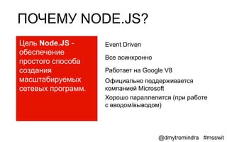 ПОЧЕМУ NODE.JS?
Цель Node.JS -      Event Driven
обеспечение
                    Все асинхронно
простого способа
создания            Работает на Google V8
масштабируемых      Официально поддерживается
сетевых программ.   компанией Microsoft
                    Хорошо параллелится (при работе
                    с вводом/выводом)




                                     @dmytromindra #msswit
 