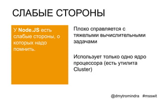 СЛАБЫЕ СТОРОНЫ
У Node.JS есть      Плохо справляется с
слабые стороны, о   тяжелыми вычислительными
которых надо        задачами
помнить.
                    Использует только одно ядро
                    процессора (есть утилита
                    Cluster)



                                 @dmytromindra #msswit
 