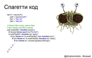 Спагетти код
 var fs = require('fs')
   , path = require('path')
   , file1 = "file1.txt“
   , file2 = "file2.txt";

 // Check if file1 exists, write to file2,
 // then display new file2 contents.
 path.exists(file1, function (exists) {
    if (!exists) throw new Error("No file!");
    fs.readFile(file1, function (err, data) {
        if (err) throw err; fs.writeFile(file2, data, function (err) {
           if (err) throw err; fs.readFile(file2, function (err, data) {
               if (err) throw err; console.log(data.toString());
               ...
           });
        });
    });
 });

                                                                           @dmytromindra #msswit
 