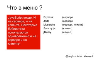Что в меню ?
JavaScript везде. И   Express    (сервер)
на сервере, и на      Jade       (сервер)
клиенте. Некоторые    Mustache   (сервер , клиент)
библиотеки            Sammy.js   (клиент)
используются          jQuery     (клиент)
одновременно и на
сервере и на
клиенте.



                                   @dmytromindra #msswit
 