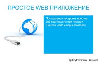ПРОСТОЕ WEB ПРИЛОЖЕНИЕ
          Постараемся построить простое
          веб приложение при помощи
          Express, Jade и пары заготовок.




                           @dmytromindra #msswit
 