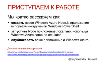 ПРИСТУПАЕМ К РАБОТЕ
Мы кратко расскажем как:
 создать новое Windows Azure Node.js приложение
  используя инструменты Windows PowerShell
 запустить Node приложение локально, используя
  Windows Azure compute emulator
 опубликовать ваше приложение а Windows Azure

Дополнительная информация:
https://www.windowsazure.com/en-us/develop/nodejs/tutorials/getting-started/
https://www.windowsazure.com/en-us/develop/nodejs/tutorials/web-app-with-storage/

                                                                    @dmytromindra #msswit
 