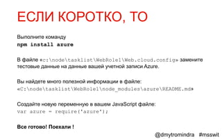 ЕСЛИ КОРОТКО, ТО
Выполните команду
npm install azure

В файле «c:nodetasklistWebRole1Web.cloud.config» замените
тестовые данные на данные вашей учетной записи Azure.

Вы найдете много полезной информации в файле:
«C:nodetasklistWebRole1node_modulesazureREADME.md»

Создайте новую переменную в вашем JavaScript файле:
var azure = require('azure');

Все готово! Поехали !
                                                  @dmytromindra #msswit
 