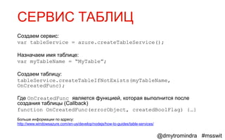 СЕРВИС ТАБЛИЦ
Создаем сервис:
var tableService = azure.createTableService();

Назначаем имя таблице:
var myTableName = “MyTable”;

Создаем таблицу:
tableService.createTableIfNotExists(myTableName,
OnCreatedFunc);

Где OnCreatedFunc является функцией, которая выполнится после
создания таблицы (Callback)
function OnCreatedFunc(errorObject, createdBoolFlag) {…}
Больше информации по адресу:
http://www.windowsazure.com/en-us/develop/nodejs/how-to-guides/table-services/


                                                                                 @dmytromindra #msswit
 