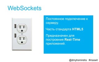 WebSockets
             Постоянное подключение к
             серверу.
             Часть стандарта HTML5
             Предназначен для
             построения Real-Time
             приложений.



                          @dmytromindra #msswit
 