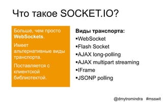 Что такое SOCKET.IO?
Больше, чем просто    Виды транспорта:
WebSockets.           WebSocket
Имеет                 Flash Socket
альтернативные виды
транспорта.
                      AJAX long-polling
                      AJAX multipart streaming
Поставляется с
клиентской            IFrame
библиотектой.         JSONP polling


                                     @dmytromindra #msswit
 
