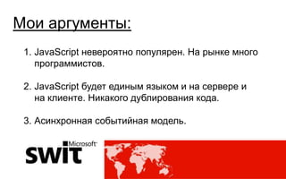 Мои аргументы:
 1. JavaScript невероятно популярен. На рынке много
    программистов.

 2. JavaScript будет единым языком и на сервере и
    на клиенте. Никакого дублирования кода.

 3. Асинхронная событийная модель.




                                      @dmytromindra #msswit
 