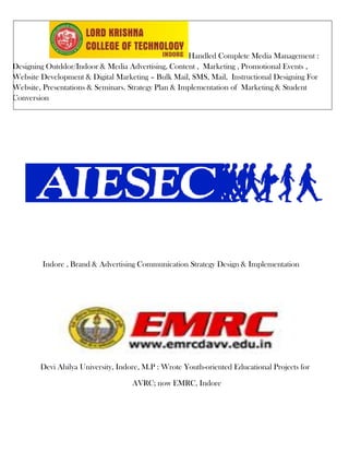 Handled Complete Media Management :
Designing Outddor/Indoor & Media Advertising, Content , Marketing , Promotional Events ,
Website Development & Digital Marketing – Bulk Mail, SMS, Mail, Instructional Designing For
Website, Presentations & Seminars. Strategy Plan & Implementation of Marketing & Student
Conversion




        Indore , Brand & Advertising Communication Strategy Design & Implementation




        Devi Ahilya University, Indore, M.P : Wrote Youth-oriented Educational Projects for

                                    AVRC; now EMRC, Indore
 