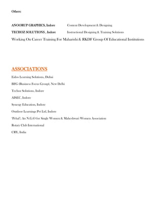 Others:



ANOORUP GRAPHICS, Indore                Content Development & Designing

TECHOZ SOLUTIONS , Indore               Instructional Designing & Training Solutions

Working On Career Training For Maharishi & RKDF Group Of Educational Institutions




ASSOCIATIONS
Eidos Learning Solutions, Dubai

BFG (Business Focus Group), New Delhi

Techoz Solutions, Indore

AISEC, Indore

Synergy Education, Indore

Outdoor Learnings Pvt Ltd, Indore

‘Pehal’; An N.G.O for Single Women & Maheshwari Women Association

Rotary Club International

CRY, India
 