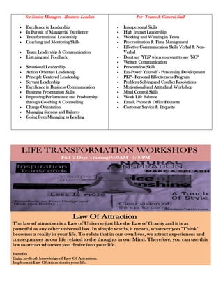 for Senior Managers - Business Leaders                        For Teams & General Staff

       Excellence in Leadership                            Interpersonal Skills
       In Pursuit of Managerial Excellence                 High Impact Leadership
       Transformational Leadership                         Working and Winning in Team
       Coaching and Mentoring Skills                       Procrastination & Time Management
                                                           Effective Communication Skills Verbal & Non-
       Team Leadership & Communication                     Verbal
       Listening and Feedback                              Don't say "YES" when you want to say "NO"
                                                           Written Communication
       Situational Leadership                              Presentation Skills
       Action Oriented Leadership                          Em-Power Yourself - Personality Development
       Principle Centered Leadership                       PEP - Personal Effectiveness Program
       Servant Leadership                                  Problem Solving and Conflict Resolutions
       Excellence in Business Communication                Motivational and Attitudinal Workshop
       Business Presentation Skills                        Mind Control Skills
       Improving Performance and Productivity              Work Life Balance
       through Coaching & Counselling                      Email, Phone & Office Etiquette
       Change Orientation                                  Customer Service & Etiquette
       Managing Success and Failures
       Going from Managing to Leading




    LIFE TRANSFORMATION WORKSHOPS
                          Full 2 Days Training 9:00AM - 5:00PM




                                 Law Of Attraction
The law of attraction is a Law of Universe just like the Law of Gravity and it is as
powerful as any other universal law. In simple words, it means, whatever you "Think"
becomes a reality in your life. To relate that in our own lives, we attract experiences and
consequences in our life related to the thoughts in our Mind. Therefore, you can use this
law to attract whatever you desire into your life.
Benefits
Gain in-depth knowledge of Law Of Attraction.
Implement Law Of Attraction in your life.
Remove your hidden mental blockages using our powerful exercises.
 