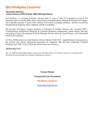 Why MindRadius Edulitions?
“
H




TRAINER’S PROFILE
Jyyotsna Sawhney (CEO & Head- R&D AND Operations)

Prof Sawhney is a Learning Facilitator. Having spent 21 years (7 years in Corporates) in U.G & P.G
Education space as Faculty (Mkt, Sales, Advertising & Communication), Director & Principal Of Colleges.
The Corporate exposure (5 years) with academic involvement in strategic planning - Business Growth has
strengthened & helped her infuse corporate outlook to academics.

She provides 360 Degree Turnkey Solutions in Education & ancillary domains, like: Training (NLP) ,
Communication/ Instructional Designing & Corporate Reputation Management, Media Market Advising,
Advertising Concept Development & Event Planning. She has taken up several Projects with Educational
Institutes & Corporates.

An M.A, M.Phil (Eng Lit), Gold Medalist, M.B.A (Mkt) & P.hD (NLP - Applied Brand Communication),
has worked with various Educational Institutions & Corporates. She has been conducting Corporate
Trainings since 2008. A few of them are enlisted below for reference…..

Methodology Used

She uses Self developed Simulations, Interactive Activities, Games & Outdoor Action as an Experiential
Learning Tool along with Case Studies & Hands-on activities.




                                              Contact Details

                                     CompassionCorps Foundation

                                         MindRadius Edulitions

                                         mindradius@gmail.com
 