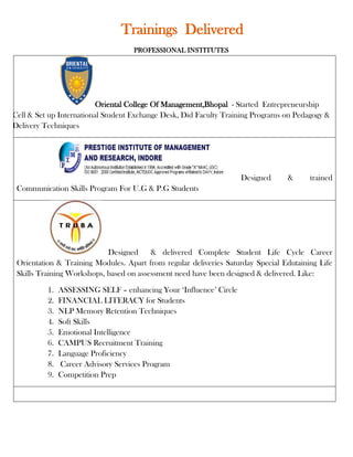 Trainings Delivered
                                    PROFESSIONAL INSTITUTES




                          Oriental College Of Management,Bhopal - Started Entrepreneurship
Cell & Set up International Student Exchange Desk, Did Faculty Training Programs on Pedagogy &
Delivery Techniques




                                                                    Designed     &      trained
 Communication Skills Program For U.G & P.G Students




                            Designed     & delivered Complete Student Life Cycle Career
 Orientation & Training Modules. Apart from regular deliveries Saturday Special Edutaining Life
 Skills Training Workshops, based on assessment need have been designed & delivered. Like:

          1.   ASSESSING SELF – enhancing Your ‘Influence’ Circle
          2.   FINANCIAL LITERACY for Students
          3.   NLP Memory Retention Techniques
          4.   Soft Skills
          5.   Emotional Intelligence
          6.   CAMPUS Recruitment Training
          7.   Language Proficiency
          8.   Career Advisory Services Program
          9.   Competition Prep
 