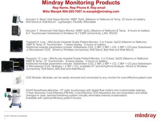 © 2017 Mindray Confidential
1
Mindray Monitoring Products
Rep Name, Rep Phone #, Rep email
Mike Wanjek 904-295-7057 m.wanjek@mindray.com
Accutorr 3: Basic Vital Signs Monitor. NIBP, SpO2 (Masimo or Nellcore) & Temp. 22 hours on battery.
Roll Stand or Wall Mount. Lightweight, Flexible, Affordable
Accutorr 7: Advanced Vital Signs Monitor. NIBP, SpO2 (Masimo or Nellcore) & Temp. 8 hours on battery.
8.4” Touchscreen Hardwired or Wireless HL7 EMR connectivity, LAN, RS232
Passport 8: Low – Mid Acuity Hospital Grade Patient Monitor. 3 or 5-lead, SpO2 (Masimo or Nellcore)
NIBP & Temp. 8” Touchscreen. 7-wave display. 6 hours on battery.
Additional modular parameters include: Sidestream CO2, 2 IBP, 2 IBP + CO, 2 IBP + CO plus Sidestream
or Microstream CO2. Wired or Wireless connectivity, Roll Stand, Bed Rail and Wall Mount,
Passport 12: Low – Mid Acuity Hospital Grade Patient Monitor. 3 or 5-lead, SpO2 (Masimo or Nellcore)
NIBP & Temp. 12” Touchscreen. 8-wave display. 4 hours on battery.
Additional modular parameters include: Sidestream CO2, 2 IBP, 2 IBP + CO, 2 IBP + CO plus Sidestream
or Microstream CO2, Multigas + 2 IBP + CO, available ST and Arrhythmia Analysis. Wired or Wireless
connectivity, Roll Stand, Bed Rail and Wall Mount,
CO2 Module: Modules can be easily removed and connected to any monitor for cost-effective patient care
A3/A5 Anesthesia Machine: 15" color touchscreen with digital flow meters and customizable settings,
3-Year Warranty, Cost-Effective PM Kits, Cost-Effective CO2 Absorbers are non-proprietary and easily
changed in case, warmed breathing system virtually eliminates internal condensation
Available with optional Mindray patient monitor.
 