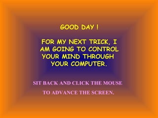 GOOD DAY !

  FOR MY NEXT TRICK, I
  AM GOING TO CONTROL
  YOUR MIND THROUGH
    YOUR COMPUTER.


SIT BACK AND CLICK THE MOUSE
  TO ADVANCE THE SCREEN.
 