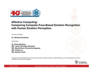 Affective Computing:
     Comparing Computer-Face-Based Emotion Recognition
     with Human Emotion Perception.	
  

      Principal Investigator:

      Dr. Winslow Burleson.

      Researchers:

      Dr. Kasia Muldner,
      MC. Javier González Sánchez,
      MC. María Elena Chávez Echeagaray,
      BS. Patrick Lu,
      BS. Natalie Freed.


      Developed by the Motivational Environments Team at Arizona State University, the MIT Media Lab, and The Exploratorium museum
      of science, art and human perception.




Enero	
  22,	
  2010	
                          Javier	
  González	
  	
  Sánchez	
  |	
  María	
  E.	
  Chávez	
  Echeagaray	
      1	
  
 