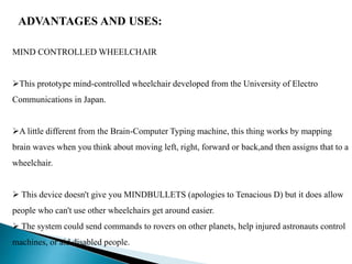 ADVANTAGES AND USES:
MIND CONTROLLED WHEELCHAIR
This prototype mind-controlled wheelchair developed from the University of Electro
Communications in Japan.
A little different from the Brain-Computer Typing machine, this thing works by mapping
brain waves when you think about moving left, right, forward or back,and then assigns that to a
wheelchair.
 This device doesn't give you MINDBULLETS (apologies to Tenacious D) but it does allow
people who can't use other wheelchairs get around easier.
 The system could send commands to rovers on other planets, help injured astronauts control
machines, or aid disabled people.
 