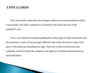 CONCLUSION
Tufts University researchers have begun a three-year research project which,
if successful, will allow computers to respond to the brain activity of the
computer's user.
Users wear futuristic looking headbands to shine light on their foreheads, and
then perform a series of increasingly difficult tasks while the device reads what
parts of the brain are absorbing the light. That info is then transferred to the
computer, and from there the computer can adjust it’s interface and functions to
each individual.
 
