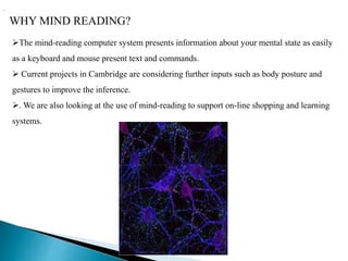 WHY MIND READING?
.
The mind-reading computer system presents information about your mental state as easily
as a keyboard and mouse present text and commands.
 Current projects in Cambridge are considering further inputs such as body posture and
gestures to improve the inference.
. We are also looking at the use of mind-reading to support on-line shopping and learning
systems.
 