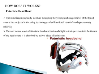 HOW DOES IT WORKS?
Futuristic Head Band:
 The mind reading actually involves measuring the volume and oxygen level of the blood
around the subject's brain, using technology called functional near-infrared spectroscopy
(fNIRS).
 The user wears a sort of futuristic headband that sends light in that spectrum into the tissues
of the head where it is absorbed by active, blood-filled tissues.
 